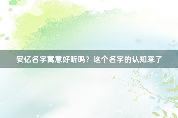 安亿名字寓意好听吗？这个名字的认知来了