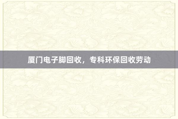厦门电子脚回收，专科环保回收劳动