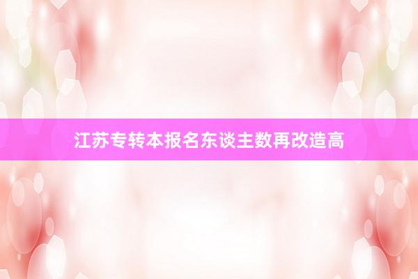 江苏专转本报名东谈主数再改造高
