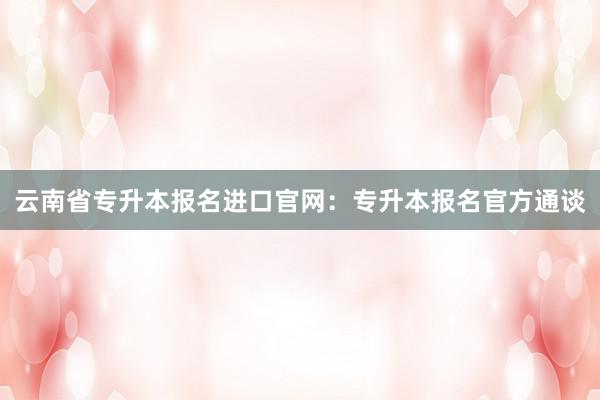云南省专升本报名进口官网：专升本报名官方通谈
