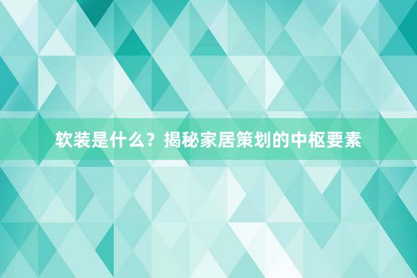软装是什么？揭秘家居策划的中枢要素