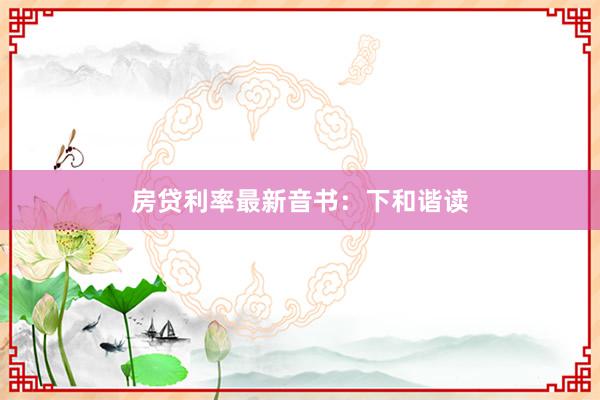 房贷利率最新音书：下和谐读