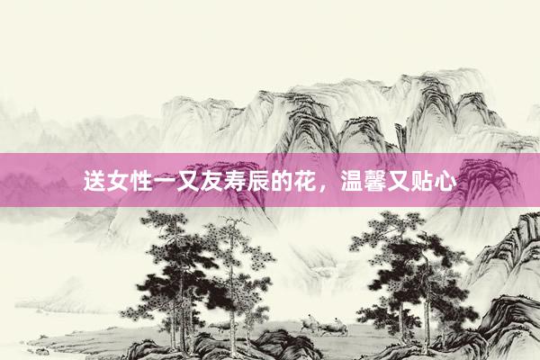 送女性一又友寿辰的花，温馨又贴心