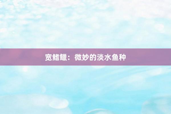 宽鳍鱲：微妙的淡水鱼种