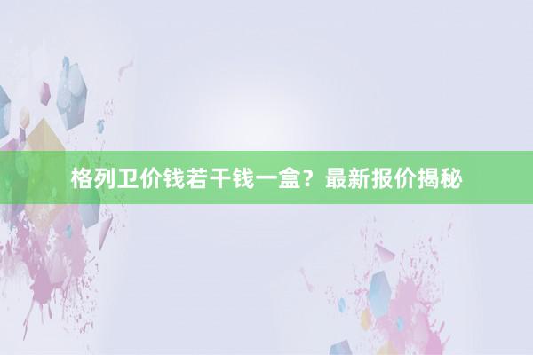 格列卫价钱若干钱一盒？最新报价揭秘