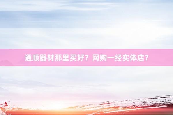 通顺器材那里买好?网购一经实体店?